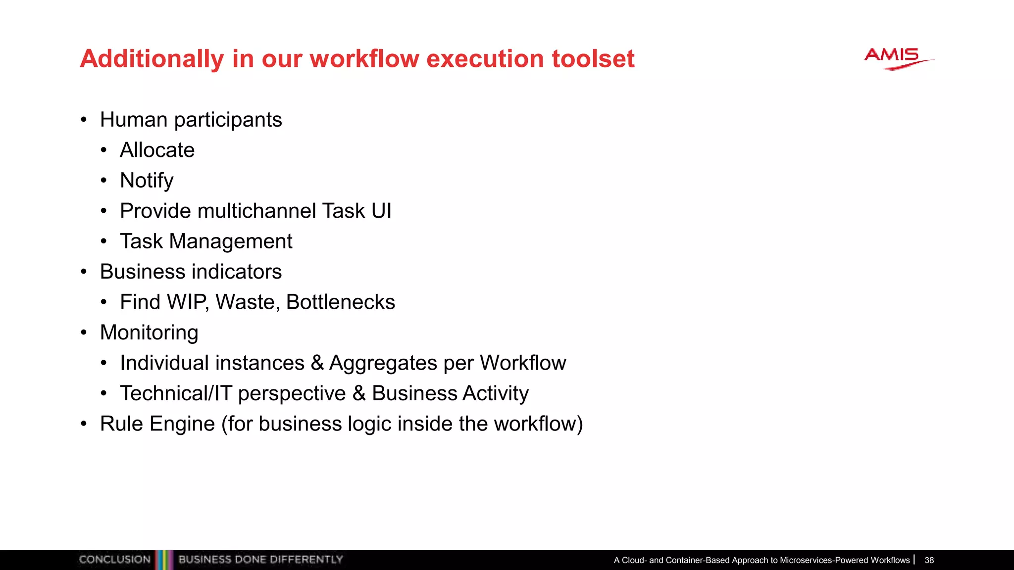 Additionally in our workflow execution toolset
• Human participants
• Allocate
• Notify
• Provide multichannel Task UI
• Task Management
• Business indicators
• Find WIP, Waste, Bottlenecks
• Monitoring
• Individual instances & Aggregates per Workflow
• Technical/IT perspective & Business Activity
• Rule Engine (for business logic inside the workflow)
A Cloud- and Container-Based Approach to Microservices-Powered Workflows 38
 
