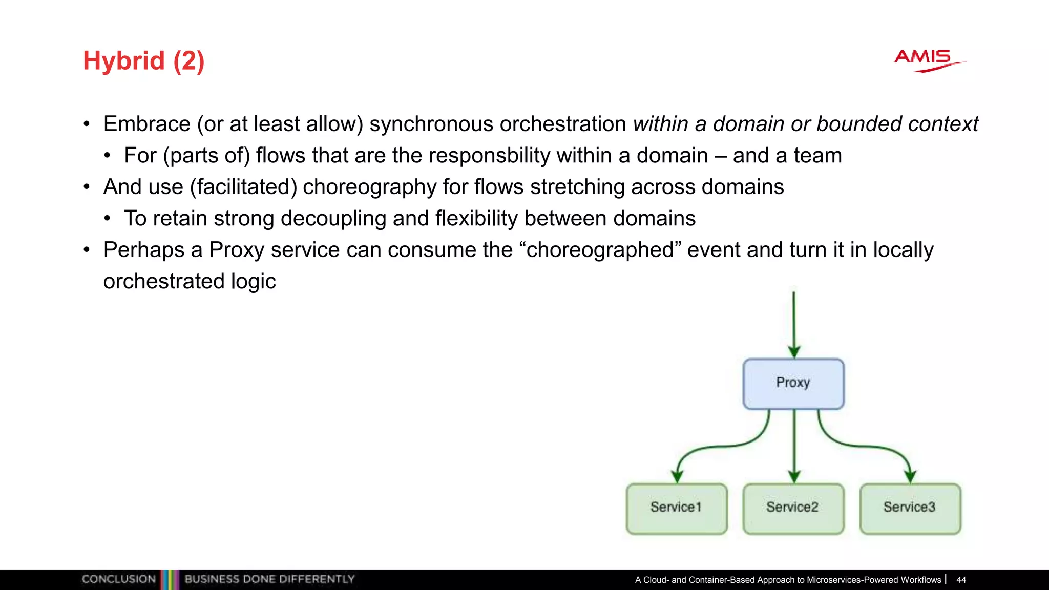 Hybrid (2)
• Embrace (or at least allow) synchronous orchestration within a domain or bounded context
• For (parts of) flows that are the responsbility within a domain – and a team
• And use (facilitated) choreography for flows stretching across domains
• To retain strong decoupling and flexibility between domains
• Perhaps a Proxy service can consume the “choreographed” event and turn it in locally
orchestrated logic
A Cloud- and Container-Based Approach to Microservices-Powered Workflows 44
 