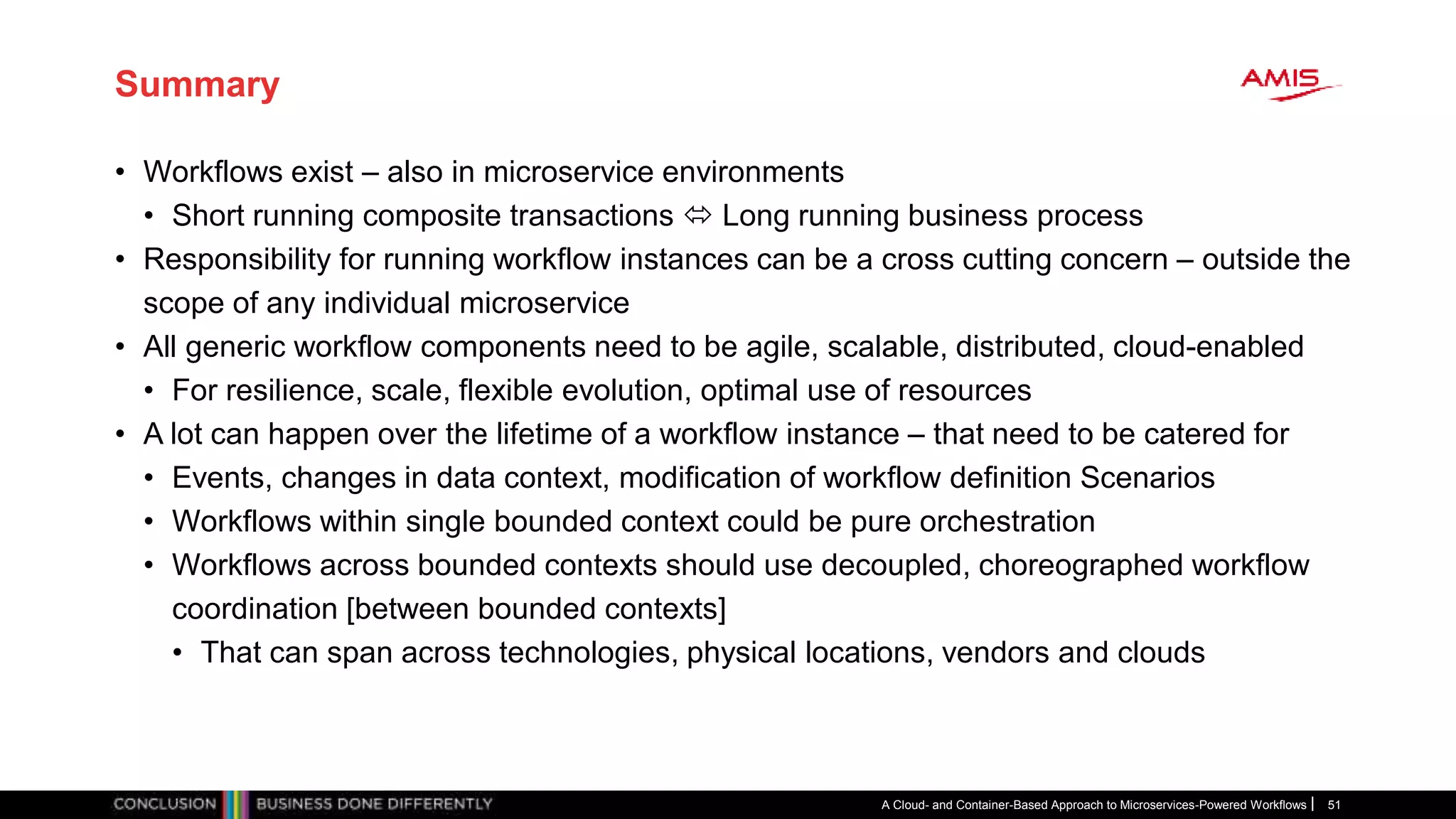 Summary
• Workflows exist – also in microservice environments
• Short running composite transactions  Long running business process
• Responsibility for running workflow instances can be a cross cutting concern – outside the
scope of any individual microservice
• All generic workflow components need to be agile, scalable, distributed, cloud-enabled
• For resilience, scale, flexible evolution, optimal use of resources
• A lot can happen over the lifetime of a workflow instance – that need to be catered for
• Events, changes in data context, modification of workflow definition Scenarios
• Workflows within single bounded context could be pure orchestration
• Workflows across bounded contexts should use decoupled, choreographed workflow
coordination [between bounded contexts]
• That can span across technologies, physical locations, vendors and clouds
A Cloud- and Container-Based Approach to Microservices-Powered Workflows 51
 