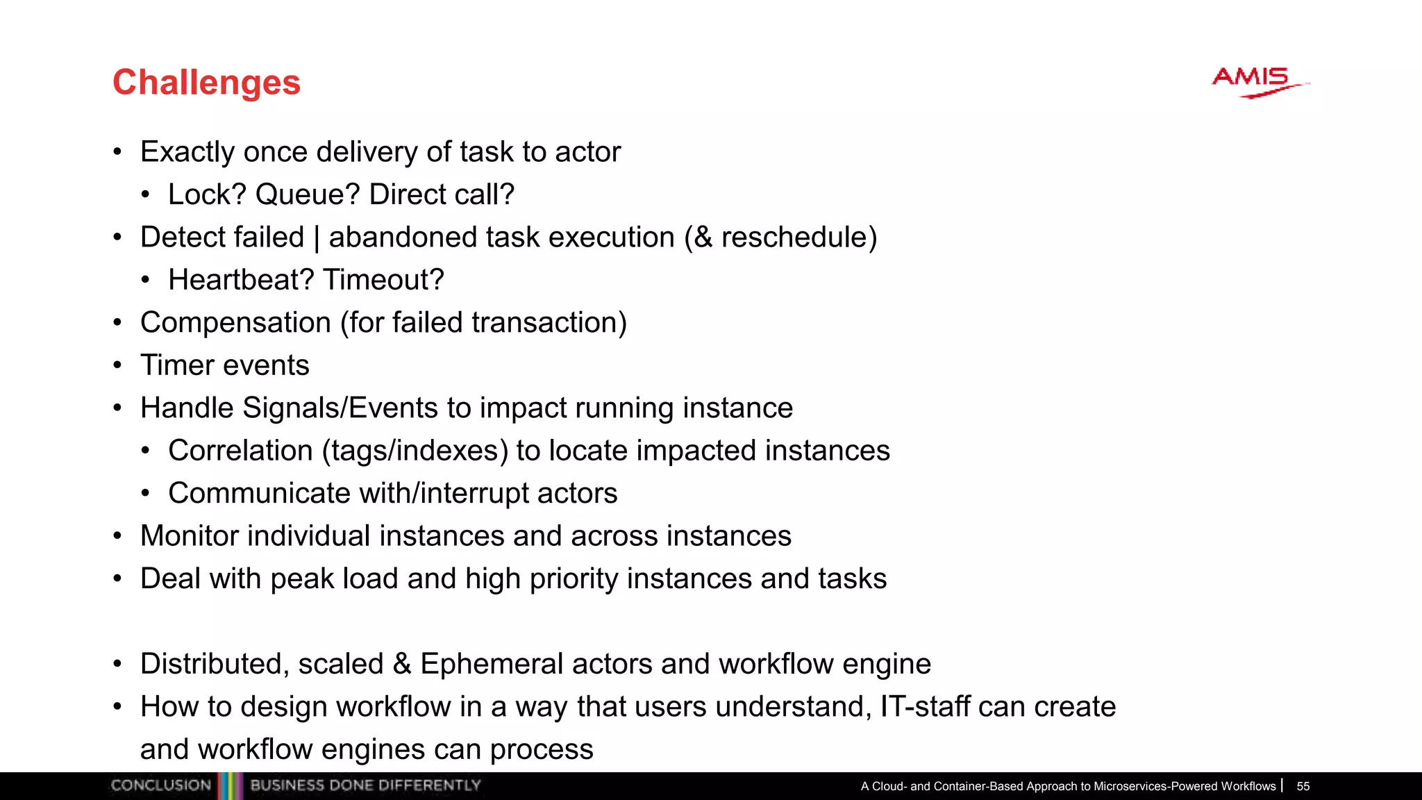 Challenges
• Exactly once delivery of task to actor
• Lock? Queue? Direct call?
• Detect failed | abandoned task execution (& reschedule)
• Heartbeat? Timeout?
• Compensation (for failed transaction)
• Timer events
• Handle Signals/Events to impact running instance
• Correlation (tags/indexes) to locate impacted instances
• Communicate with/interrupt actors
• Monitor individual instances and across instances
• Deal with peak load and high priority instances and tasks
• Distributed, scaled & Ephemeral actors and workflow engine
• How to design workflow in a way that users understand, IT-staff can create
and workflow engines can process
A Cloud- and Container-Based Approach to Microservices-Powered Workflows 55
 