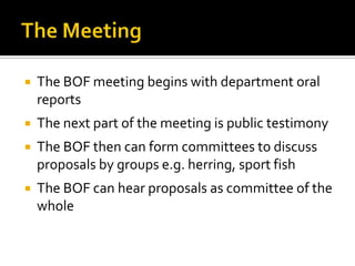   The BOF meeting begins with department oral
    reports
   The next part of the meeting is public testimony
   The BOF then can form committees to discuss
    proposals by groups e.g. herring, sport fish
   The BOF can hear proposals as committee of the
    whole
 