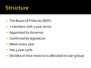    The Board of Fisheries (BOF)
   7 members with 3 year terms
   Appointed by Governor
   Confirmed by legislature
   Meets every year
   Has 3 year cycle
   Decides on how resource is allocated to user groups
 