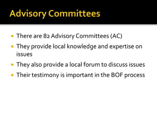    There are 82 Advisory Committees (AC)
   They provide local knowledge and expertise on
    issues
   They also provide a local forum to discuss issues
   Their testimony is important in the BOF process
 