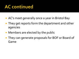    AC’s meet generally once a year in Bristol Bay
   They get reports form the department and other
    agencies
   Members are elected by the public
   They can generate proposals for BOF or Board of
    Game
 