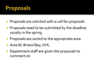    Proposals are solicited with a call for proposals
   Proposals need to be submitted by the deadline
    usually in the spring
   Proposals are sorted to the appropriate area
   Area M, Bristol Bay, AYK,
   Department staff are given the proposals to
    comment on
 