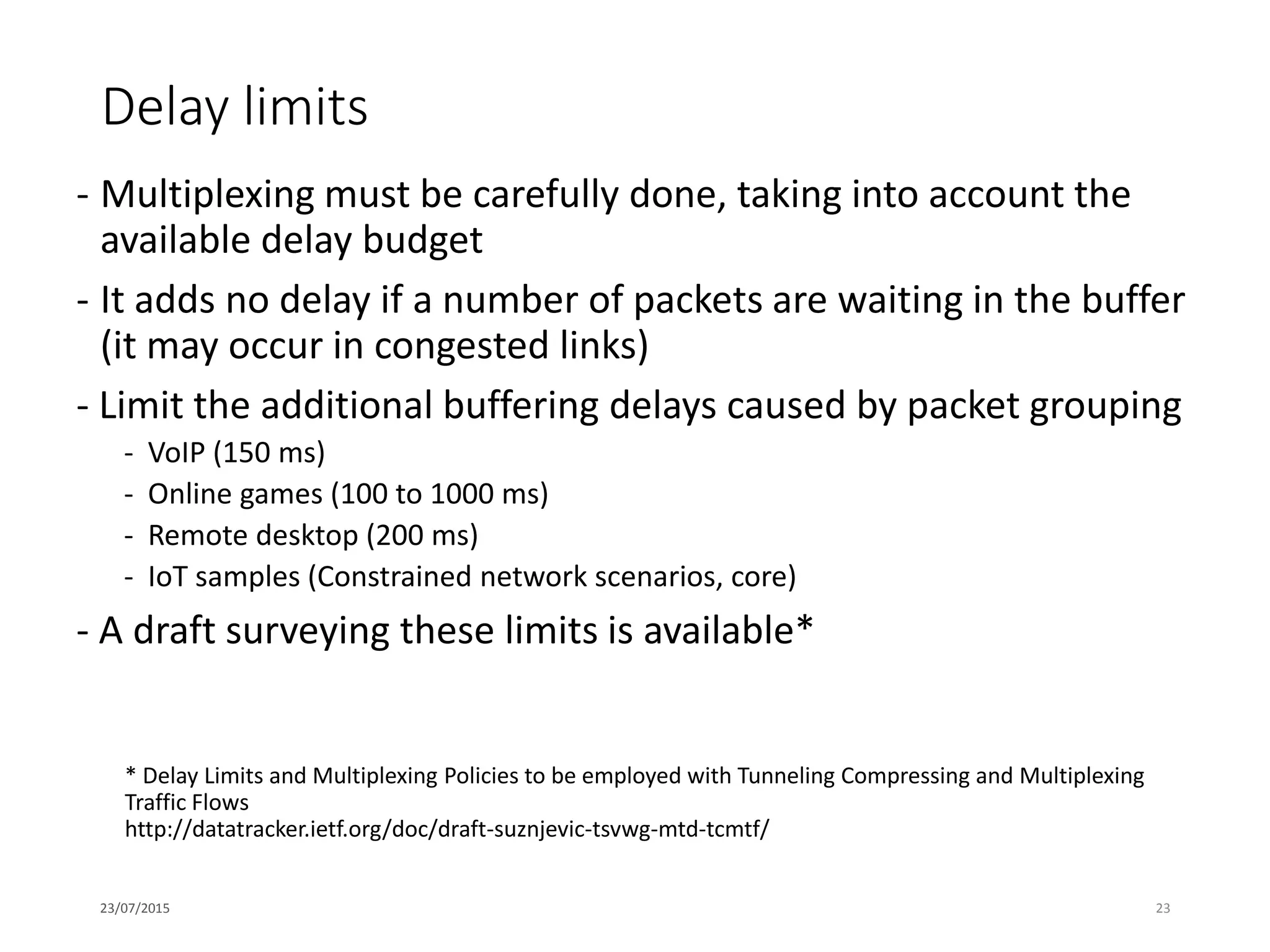Delay limits
- Multiplexing must be carefully done, taking into account the
available delay budget
- It adds no delay if a number of packets are waiting in the buffer
(it may occur in congested links)
- Limit the additional buffering delays caused by packet grouping
- VoIP (150 ms)
- Online games (100 to 1000 ms)
- Remote desktop (200 ms)
- IoT samples (Constrained network scenarios, core)
- A draft surveying these limits is available*
23/07/2015 23
* Delay Limits and Multiplexing Policies to be employed with Tunneling Compressing and Multiplexing
Traffic Flows
http://datatracker.ietf.org/doc/draft-suznjevic-tsvwg-mtd-tcmtf/
 