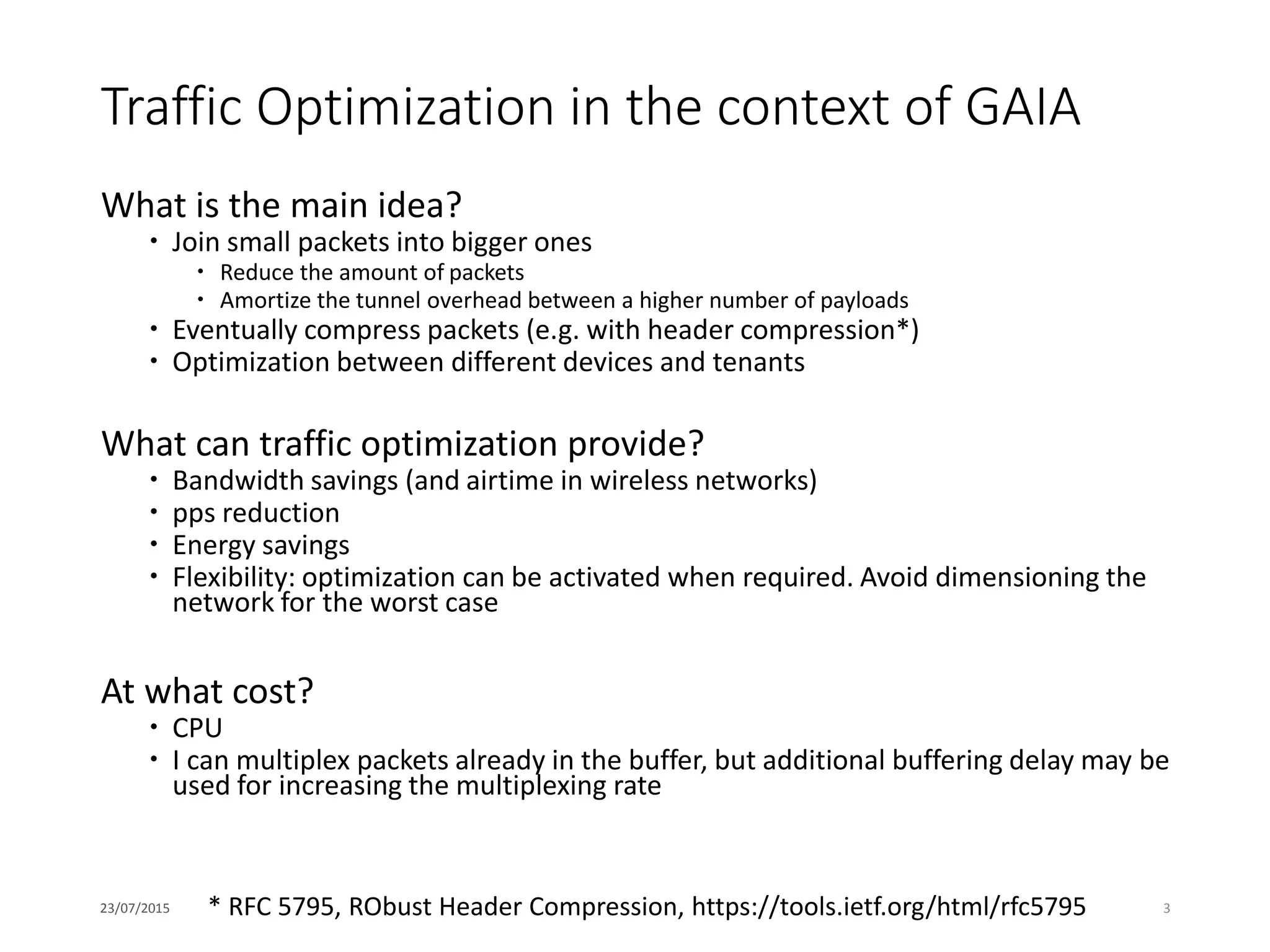 Traffic Optimization in the context of GAIA
What is the main idea?
 Join small packets into bigger ones
 Reduce the amount of packets
 Amortize the tunnel overhead between a higher number of payloads
 Eventually compress packets (e.g. with header compression*)
 Optimization between different devices and tenants
What can traffic optimization provide?
 Bandwidth savings (and airtime in wireless networks)
 pps reduction
 Energy savings
 Flexibility: optimization can be activated when required. Avoid dimensioning the
network for the worst case
At what cost?
 CPU
 I can multiplex packets already in the buffer, but additional buffering delay may be
used for increasing the multiplexing rate
23/07/2015 3* RFC 5795, RObust Header Compression, https://tools.ietf.org/html/rfc5795
 
