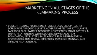 MARKETING IN ALL STAGES OF THE
FILMMAKING PROCESS
• CONCEPT TESTING, POSITIONING STUDIES, FOCUS GROUP TEST, TEST
SCREENINGS, TRACKING SURVEYS, ADVERTISING TESTING, EXIT SURVEYS,
FACEBOOK PAGE, TWITTER ACCOUNTS, LOBBY CARDS, MOVIE POSTERS, T-
SHIRTS, RELATIONSHIPS WITH BLOGGERS, NEW MEXICO FILM
FOUNDATION, KEY PLAYERS, SALES AGENTS, FILM AGGREGATORS &
DISTRIBUTORS, FILM FESTIVAL DIRECTORS, ESTABLISH, MAINTAIN AND
IMPROVE RELATIONSHIPS,
 