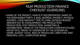 FILM PRODUCTION FINANCE
CHECKLIST (GUIDELINE)
• NAME OF THE PROJECT, HOW IS IT INCORPORATED, NAME OF
THE RESPONSIBLE PARTY, E-MAIL ADDRESS, PHONE #, PHYSICAL
ADDRESS, LOAN AMOUNT, TYPE OF LOAN, DETAILED BUDGET
(BROKEN OUT BY DEVELOPMENT, PRE-PRODUCTION,
PRODUCTION, POST PRODUCTION, MARKETING &
DISTRIBUTION) NAME OF THE PRODUCTION COMPANY/STUDIO,
MOVIE TITLE, PROOF OF OWNERSHIP OF THE SCREENPLAY,
GENRE, BUDGET TOTAL, BIOS OF PRODUCERS, DIRECTORS AND
PRINCIPAL CAST, COMPLETION BOND
 