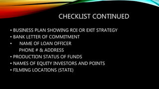 CHECKLIST CONTINUED
• BUSINESS PLAN SHOWING ROI OR EXIT STRATEGY
• BANK LETTER OF COMMITMENT
• NAME OF LOAN OFFICER
PHONE # & ADDRESS
• PRODUCTION STATUS OF FUNDS
• NAMES OF EQUITY INVESTORS AND POINTS
• FILMING LOCATIONS (STATE)
 