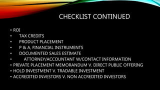 CHECKLIST CONTINUED
• ROI
• TAX CREDITS
• PRODUCT PLACEMENT
• P & A, FINANCIAL INSTRUMENTS
• DOCUMENTED SALES ESTIMATE
• ATTORNEY/ACCOUNTANT W/CONTACT INFORMATION
• PRIVATE PLACEMENT MEMORANDUM V. DIRECT PUBLIC OFFERING
• HOLD INVESTMENT V. TRADABLE INVESTMENT
• ACCREDITED INVESTORS V. NON ACCREDITED INVESTORS
 