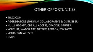 OTHER OPPORTUNITIES
• TUGG.COM
• AGGREGATORS (THE FILM COLLABORATIVE & DISTRIBBER)
• HULU, HBO GO, CBS ALL ACCESS, CRACKLE, I-TUNES,
• YOUTUBE, WATCH ABC, NETFLIX, REDBOX, FOX NOW
• YOUR OWN WEBSITE
• DVD'S
 