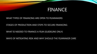 FINANCE
WHAT TYPES OF FINANCING ARE OPEN TO FILMMAKERS
STAGES OF PRODUCTION AND STEPS TO SECURE FINANCING
WHAT IS NEEDED TO FINANCE A FILM (GUIDELINE ONLY)
WAYS OF MITIGATING RISK AND WHY SHOULD THE FILMMAKER CARE
 