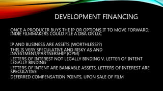 DEVELOPMENT FINANCING
ONCE A PRODUCER BUYS THE IP OR OPTIONS IT TO MOVE FORWARD,
INDIE FILMMAKERS COULD FILE A DBA OR LLC
IP AND BUSINESS ARE ASSETS (WORTHLESS??)
THIS IS VERY SPECULATIVE AND RISKY AS AND
INVESTMENT/PARTNERSHIP (OPM)
LETTERS OF INTEREST NOT LEGALLY BINDING V. LETTER OF INTENT
LEGALLY BINDING
LETTERS OF INTENT ARE BANKABLE ASSETS, LETTERS OF INTEREST ARE
SPECULATIVE
DEFERRED COMPENSATION POINTS, UPON SALE OF FILM
 