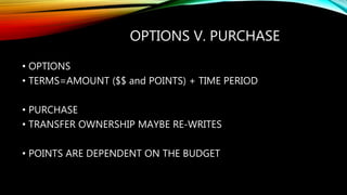 OPTIONS V. PURCHASE
• OPTIONS
• TERMS=AMOUNT ($$ and POINTS) + TIME PERIOD
• PURCHASE
• TRANSFER OWNERSHIP MAYBE RE-WRITES
• POINTS ARE DEPENDENT ON THE BUDGET
 