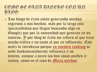 Como se gana dinero con un blog:Los blogs de éxito están generando muchos ingresos a sus dueños, más por la larga cola (paracaidistas que llegan buscando algo en Google) que por la comunidad que generan en su entorno. Y por blog de éxito me refiero al que tiene mucho tráfico y no tanto al que es influyente. Este matiz lo introduzco porque en nuestro ranking se mide fundamentalmente influencia y no visitas, aunque a veces las dos cosas pueden ir juntas, como en el caso de Micro siervos. 