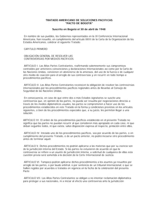 TRATADO AMERICANO DE SOLUCIONES PACIFICAS
"PACTO DE BOGOTÁ"
Suscrito en Bogotá el 30 de abril de 1948
En nombre de sus pueblos, los Gobiernos representados en la IX Conferencia Internacional
Americana, han resuelto, en cumplimiento del artículo XXIII de la Carta de la Organización de los
Estados Americanos, celebrar el siguiente Tratado:
CAPITULO PRIMERO
OBLIGACIÓN GENERAL DE RESOLVER LAS
CONTROVERSIAS POR MEDIOS PACÍFICOS
ARTICULO I. Las Altas Partes Contratantes, reafirmando solemnemente sus compromisos
contraídos por anteriores convenciones y declaraciones internacionales así como por la Carta de
las Naciones Unidas, convienen en abstenerse de la amenaza, del uso de la fuerza o de cualquier
otro medio de coacción para el arreglo de sus controversias y en recurrir en todo tiempo a
procedimientos pacíficos.
ARTICULO II. Las Altas Partes Contratantes reconocen la obligación de resolver las controversias
internacionales por los procedimientos pacíficos regionales antes de llevarlas al Consejo de
Seguridad de las Naciones Unidas.
En consecuencia, en caso de que entre dos o más Estados signatarios se suscite una
controversia que, en opinión de las partes, no pueda ser resuelta por negociaciones directas a
través de los medios diplomáticos usuales, las partes se comprometen a hacer uso de los
procedimientos establecidos en este Tratado en la forma y condiciones previstas en los artículos
siguientes, o bien de los procedimientos especiales que, a su juicio, les permitan llegar a una
solución.
ARTICULO III. El orden de los procedimientos pacíficos establecido en el presente Tratado no
significa que las partes no puedan recurrir al que consideren más apropiado en cada caso, ni que
deban seguirlos todos, ni que exista, salvo disposición expresa al respecto, prelación entre ellos.
ARTICULO IV. Iniciado uno de los procedimientos pacíficos, sea por acuerdo de las partes, o en
cumplimiento del presente Tratado, o de un pacto anterior, no podrá incoarse otro procedimiento
antes de terminar aquél.
ARTICULO V. Dichos procedimientos no podrán aplicarse a las materias que por su esencia son
de la jurisdicción interna del Estado. Si las partes no estuvieren de acuerdo en que la
controversia se refiere a un asunto de jurisdicción interna, a solicitud de cualquiera de ellas esta
cuestión previa será sometida a la decisión de la Corte Internacional de Justicia.
ARTICULO VI. Tampoco podrán aplicarse dichos procedimientos a los asuntos ya resueltos por
arreglo de las partes, o por laudo arbitral, o por sentencia de un tribunal internacional, o que se
hallen regidos por acuerdos o tratados en vigencia en la fecha de la celebración del presente
Pacto
ARTICULO VII. Las Altas Partes Contratantes se obligan a no intentar reclamación diplomática
para proteger a sus nacionales, ni a iniciar al efecto una controversia ante la jurisdicción
 