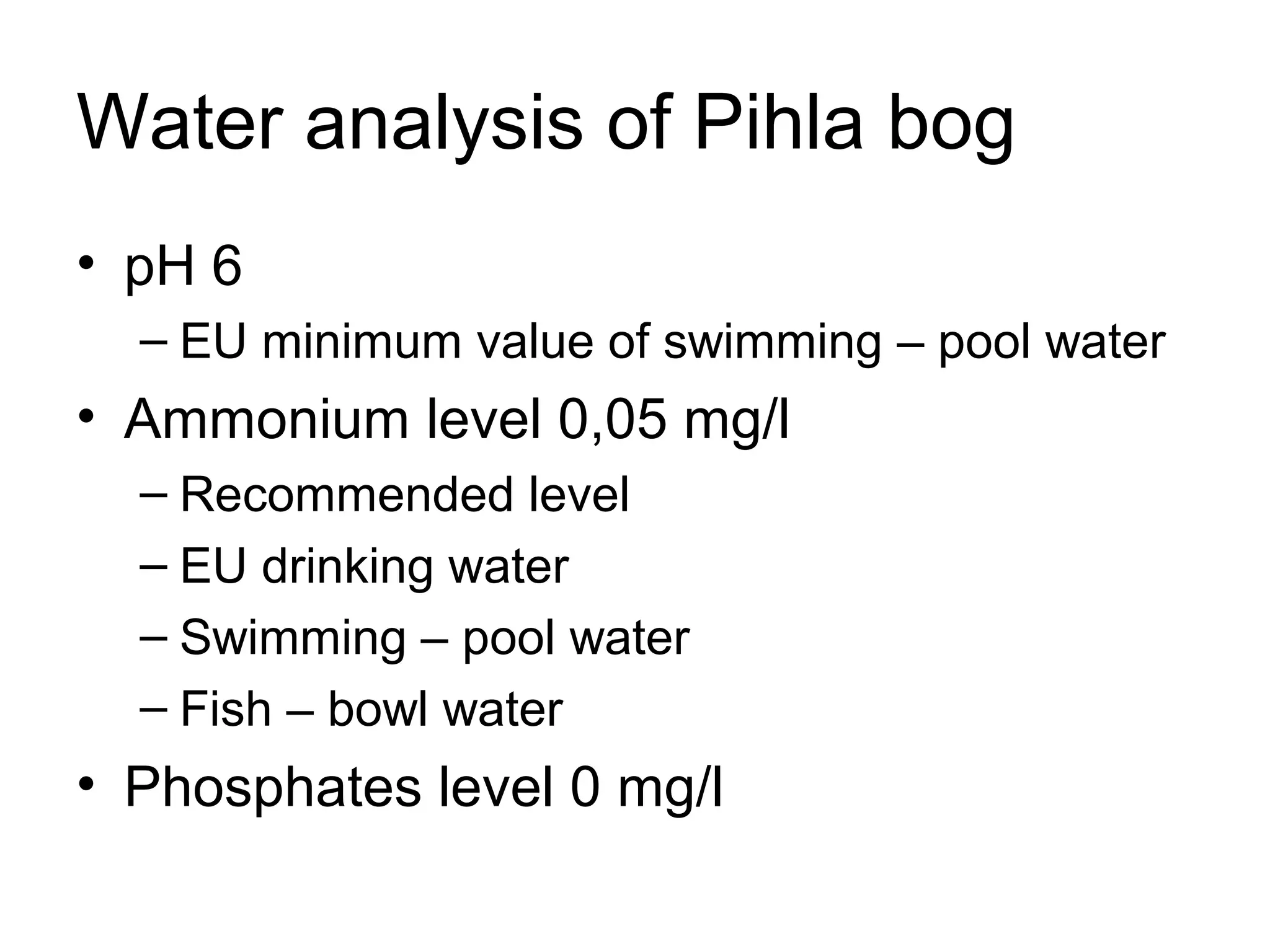 Water analysis of Pihla bog
• pH 6
– EU minimum value of swimming – pool water
• Ammonium level 0,05 mg/l
– Recommended level
– EU drinking water
– Swimming – pool water
– Fish – bowl water
• Phosphates level 0 mg/l
 