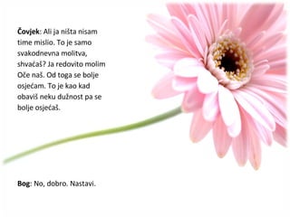 Čovjek : Ali ja ništa nisam  time mislio.  To je samo  svakodnevna molitva,  shvaćaš? Ja redovito molim Oče naš. Od toga se bolje osjećam. To je kao kad  obaviš neku dužnost pa se  bolje osjećaš. Bog : No, dobro. Nastavi. 