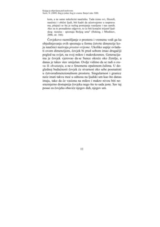 Knjiga je objavljena pod naslovom:
Suzić, N. (2009). Bog je jedan, bog je u nama. Banja Luka: XBS.

     kom, a ne samo nekolicini naučnika. Tada ćemo svi, filozofi,
     naučnici i obični ljudi, biti kadri da učestvujemo u rasprava-
     ma, pitajući se šta je razlog postojanja vaseljene i nas samih.
     Ako za to pronađemo odgovor, to će biti konačni trijumf ljud-
     skog razuma – spoznaja Božjeg uma" (Hoking, i Mlodinov,
     2006, str. 166).
    Čovjekovo razmišljanje o prostoru i vremenu vodi ga ka
objedinjavanju ovih spoznaja u formu četvrte dimenzije ko-
ju naučnici nazivaju prostor-vrijeme. Ukoliko uspije ovlada-
ti ovom dimenzijom, čovjek bi pred sobom imao drugačiji
pogled na svijet, na svoj mikro i makrokosmos. Generacija-
ma je čovjek vjerovao da se Sunce okreće oko Zemlje, a
danas je takav stav smiješan. Ovdje vidimo da se radi o sta-
vu ili shvatanju, a ne o fenomenu opaženom čulima. U do-
glednoj budućnosti čovjek će stvarnost oko sebe posmatrati
u četvorodimenzionalnom prostoru. Singularnost i granice
neće imati takvu moć u odnosu na ljudski um kao što danas
imaju, tako da će vasiona na mikro i makro nivou biti ne-
srazmjerno dostupnija čovjeku nego što to sada jeste. Sav taj
posao za čovjeka obaviće njegov duh, njegov um.




                                          11
 