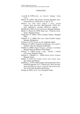 Knjiga je objavljena pod naslovom:
Suzić, N. (2009). Bog je jedan, bog je u nama. Banja Luka: XBS.


                                LITERATURA


Ајдачић, В. (1998). Наука као бајка II. Београд: Златна
   књига.
Barrow, R. (1995). The erosion of moral education. Inter-
   national Review of Education, 41, pp. 21–32.
Библија или свето писмо старога и новога завјета
   (превод: Ђура Дан и чић и Вук Караџић). (1993). Бео-
   град: Британско и инострано библијско друштво.
Blofeld, Dž. (1989). Put do besmrtnosti. Beograd: Moderna.
Buzan, T. i Buzan, B. (1999). Mape uma – briljantno razmi-
   šljanje. Beograd: Finesa.
d'Omerson, Ž. (2003). Priča Jevrejina lutalice. Beograd:
   PlatΩ.
Etkinson, V. V. (2004). Moć uma i tajna mentalne magije.
   Beograd: Metaphysica.
Fromm, E. (1977). Čovjek za sebe. Naprijed: Zagreb.
Goleman, D. (2007). Socijalna inteligencija, nova nauka o
   ljudskim odnosima. Beograd: Geopoetika.
Henkok, G. (2004). Tragovi bogova – potraga se nastavlja.
   Beograd: Mono & Manana i Moć Knjige.
Hoking, S. (2004). Teorija svega – poreklo i sudbina
   univerzuma. Beograd: Alnari.
Hoking, S. i Mlodinov, L. (2006). Kraća povest vremena.
   Beograd: Alnari.
Huhley, J. (1957). New bottles of new wine: Essays. Lon-
   don: Chatto and Windus.
Kohlberg, L. (1976). Moral stages and moralization: Deve-
   lopmental approach. In T. Lickona (ed.), Moral develop-
   ment and behavior, theory, research, and social issues.
   New York: Holt, Rinehart and Winston.
Koruga, Đ. (2001). Svest snova. Beograd: Nauka.

                                          93
 