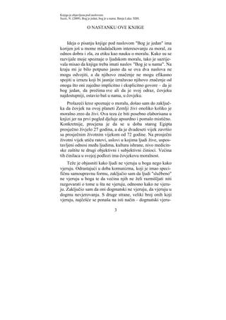 Knjiga je objavljena pod naslovom:
Suzić, N. (2009). Bog je jedan, bog je u nama. Banja Luka: XBS.


                     O NASTANKU OVE KNJIGE


    Ideja o pisanju knjige pod naslovom "Bog je jedan" ima
korijen još u mome mladalačkom interesovanju za moral, za
odnos dobra i zla, za etiku kao nauku o moralu. Kako su se
razvijale moje spoznaje o ljudskom moralu, tako je sazrije-
vala misao da knjiga treba imati naslov "Bog je u nama". Na
kraju mi je bilo potpuno jasno da se ova dva naslova ne
mogu odvojiti, a da njihovo značenje ne mogu efikasno
spojiti u izrazu koji bi jasnije izražavao njihovo značenje od
onoga što oni zajedno implicitno i eksplicitno govore – da je
bog jedan, da prožima sve ali da je svoj odraz, čovjeku
najdostupniji, ostavio baš u nama, u čovjeku.
    Prolazeći kroz spoznaje o moralu, došao sam do zaključ-
ka da čovjek na ovoj planeti Zemlji živi onoliko koliko je
moralno zreo da živi. Ova teza će biti posebno elaborisana u
knjizi jer na prvi pogled djeluje apsurdno i pomalo mistično.
Konkretnije, procjena je da se u doba starog Egipta
prosječno živjelo 27 godina, a da je dvadeseti vijek završio
sa prosječnim životnim vijekom od 72 godine. Na prosječni
životni vijek utiču ratovi, uslovi u kojima ljudi žive, uspos-
tavljeni odnosi među ljudima, kultura ishrane, nivo medicin-
ske zaštite te drugi objektivni i subjektivni činioci. Većina
tih činilaca u svojoj podlozi ima čovjekovu moralnost.
    Teže je objasniti kako ljudi ne vjeruju u boga nego kako
vjeruju. Odrastajući u doba komunizma, koji je imao speci-
fičnu samoupravnu formu, zaključio sam da ljudi "službeno"
ne vjeruju u boga te da većina njih ne želi razmišljati niti
razgovarati o tome u šta ne vjeruju, odnosno kako ne vjeru-
ju. Zaključio sam da oni dogmatski ne vjeruju, da vjeruju u
dogmu nevjerovanja. S druge strane, veliki broj onih koji
vjeruju, najčešće se ponaša na isti način – dogmatski vjeru-

                                           3
 