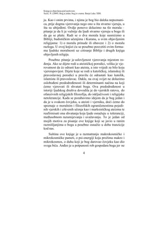 Knjiga je objavljena pod naslovom:
Suzić, N. (2009). Bog je jedan, bog je u nama. Banja Luka: XBS.


ju. Kao i onim prvima, i njima je bog bio daleka nepoznani-
ca, prije dogma vjerovanja nego ono u šta stvarno vjeruju, u
šta su ubijeđeni. Ovdje ponovo dolazimo na tlo morala –
pitanje je da li je važnije da ljudi stvarno vjeruju u boga ili
da ga se plaše. Radi se o dva morala koje susrećemo u
Bibliji, budističkim učenjima i Kuranu, u svim objavljenim
religijama: 1) o moralu prinude ili obaveze i 2) o moralu
razloga. U ovoj knjizi ću se posebno posvetiti ovim forma-
ma ljudske moralnosti uz citiranje Biblije i drugih knjiga
objavljenih religija.
    Posebno pitanje je uslovljenost vjerovanja mjestom ro-
đenja. Ako se dijete rodi u ateističkoj porodici, velika je vje-
rovatnost da će odrasti kao ateista, a isto vrijedi za bilo koju
vjeroispovijest. Dijete koje se rodi u katoličkoj, islamskoj ili
pravoslavnoj porodici u pravilu će odrastati kao katolik,
islamista ili pravoslavac. Dakle, na ovaj svijet ne dolazimo
oslobođeni predodređenosti ili determinanti načina na koji
ćemo vjerovati ili shvatati boga. Ova predodređenost u
istoriji ljudskog društva dovodila je do vjerskih ratova, do
ofanzivnih religijskih filozofija, do isključivosti i religijske
netolerancije. Kada se pozabavimo idejom da je bog jedan i
da je u svakom čovjeku, u ateisti i vjerniku, doći ćemo do
spoznaje o moralnim i filozofskih ograničenostima pojedi-
nih vjerskih i crkvenih učenja kao i marksističkog ateizma te
reafirmisati ona shvatanja koja ljude osnažuju u toleranciji,
međusobnom razumijevanju i uvažavanju. To je jedan od
mojih motiva za pisanje ove knjige koji se javio u ranim
razmišljanjima o bogu a posebno osnažio u doba tranzicije
kod nas.
   Suština ove knjige je u razmatranju makrokosmičke i
mikrokosmičke pameti, o psi-energiji koja prožima makro i
mikrokosmos, o duhu koji je bog darovao čovjeku kao dio
svoga bića. Anđeo je u potpunosti rob gospodara boga jer ne

                                           4
 