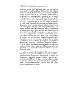 Knjiga je objavljena pod naslovom:
Suzić, N. (2009). Bog je jedan, bog je u nama. Banja Luka: XBS.


može da griješi, može da uradi samo ono šta mu bog
zapovijedi, a čovjek je od boga dobio, preko sina božijeg,
slobodu da griješi. Mogućnost čovjeka da se sam u sebi bori
protiv zla i za dobro, da to čini u svojoj okolini, dala je
svakom čovjeku bogočovječansku dimenziju, moć da u sebi
realizuje boga. I zaista, kada bi se kojim slučajem iz groba
digli naši čukundjedovi, vidjeli bi da njihovi potomci imaju
niz moći i svojstava koje su oni bili jednom i zauvijek
pripisali bogu. Zamislimo naše potomke za hiljadu godina.
Dogmatski vjernici će nam reći da bogohulimo a ateisti da i
oni tako vjeruju. Eto još jedne tačke približavanja, još
jednog uporišta za vjersku toleranciju. Ateista može reći da
ne vjeruje, ali ne može pobiti činjenice koje idu u prilog tezi
da svojstva koja je čovjek ranije pripisivao bugu danas i sam
sve više posjeduje. Rođen i odrastao u komunističkoj poro-
dici u kojoj je obilježavan svaki Božić, svaki Jovanjdan kao
krsna slava, kao kršteno čeljade, imao sam želju da pomirim
ateističke postavke sa slobodom čovjeka da se raduje
okupljanju u crkvi ili džamiji, da obilježava svoj Božić ili
Bajram. Ova knjiga ima i tu namjeru – da pomiri nepomir-
ljivo, da približi suprotnosti, da ponudi argumente o kojima
valja razmišljati. Ako ti argumenti dobiju snagu teorije za
ponekog, to će biti iznad neskromnih ambicija koje sam
prethodno naveo.
    Jedan od snažnih pokretača i dobri duh koji mi je pose-
bno pomogao svojim recenzentskim sugestijama jeste kole-
ga profesor Petar Stojaković, koji predaje na katedri za
psihologiju Filozofskog fakulteta u Banjoj Luci. Isto tako,
profesor Milorad Živanović je pomogao nastanku ove knjige
svojim duhovitim ali i inspirativnim opaskama o pedago-
zima i filozofima nadahnjujući osnovnu ideju ove knjige
više neformalno nego formalno.


                                           5
 