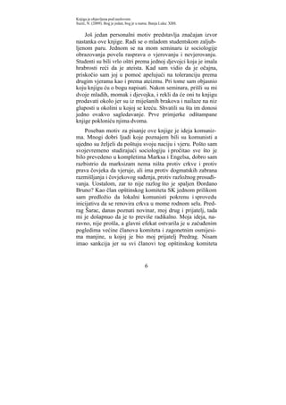Knjiga je objavljena pod naslovom:
Suzić, N. (2009). Bog je jedan, bog je u nama. Banja Luka: XBS.


    Još jedan personalni motiv predstavlja značajan izvor
nastanka ove knjige. Radi se o mladom studentskom zaljub-
ljenom paru. Jednom se na mom seminaru iz sociologije
obrazovanja povela rasprava o vjerovanju i nevjerovanju.
Studenti su bili vrlo oštri prema jednoj djevojci koja je imala
hrabrosti reći da je ateista. Kad sam vidio da je očajna,
priskočio sam joj u pomoć apelujući na toleranciju prema
drugim vjerama kao i prema ateizmu. Pri tome sam objasnio
koju knjigu ću o bogu napisati. Nakon seminara, prišli su mi
dvoje mladih, momak i djevojka, i rekli da će oni tu knjigu
prodavati okolo jer su iz miješanih brakova i nailaze na niz
gluposti u okolini u kojoj se kreću. Shvatili su šta im donosi
jedno ovakvo sagledavanje. Prve primjerke odštampane
knjige pokloniću njima dvoma.
    Poseban motiv za pisanje ove knjige je ideja komuniz-
ma. Mnogi dobri ljudi koje poznajem bili su komunisti a
ujedno su željeli da poštuju svoju naciju i vjeru. Pošto sam
svojevremeno studirajući sociologiju i pročitao sve što je
bilo prevedeno u kompletima Marksa i Engelsa, dobro sam
razbistrio da marksizam nema ništa protiv crkve i protiv
prava čovjeka da vjeruje, ali ima protiv dogmatskih zabrana
razmišljanja i čovjekovog suđenja, protiv razložnog prosuđi-
vanja. Uostalom, zar to nije razlog što je spaljen Đordano
Bruno? Kao član opštinskog komiteta SK jednom prilikom
sam predložio da lokalni komunisti pokrenu i sprovedu
inicijativu da se renovira crkva u mome rodnom selu. Pred-
rag Šarac, danas poznati novinar, moj drug i prijatelj, tada
mi je došapnuo da je to previše radikalno. Moja ideja, na-
ravno, nije prošla, a glavni efekat ostvarila je u začuđenim
pogledima većine članova komiteta i zagonetnim osmijesi-
ma manjine, u kojoj je bio moj prijatelj Predrag. Nisam
imao sankcija jer su svi članovi tog opštinskog komiteta


                                           6
 