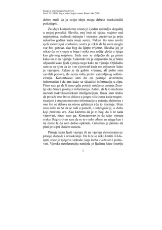 Knjiga je objavljena pod naslovom:
Suzić, N. (2009). Bog je jedan, bog je u nama. Banja Luka: XBS.


dobro znali da ja svoju ideju mogu debelo marksistički
potkrijepiti.
    Za ideju komunizma vezan je i jedan zanimljiv događaj
u mojoj porodici. Slaviša, moj brat od ujaka, majstor nad
majstorima, mašinski inženjer i inovator, prekrivao je prije
nekoliko godina kuću moje sestre. Nakon što smo uveče
sjeli zadovoljni urađenim, sestra je rekla da bi sutra moglo
sve biti gotovo, ako bog da lijepo vrijeme. Slaviša joj je
rekao da ne vjeruje u boga i neka ona radije gleda u njega
kao glavnog majstora. Sada sam se uključio da ga pitam
kako on to ne vjeruje. Lakonski mi je odgovorio da je lakše
objasniti kako ljudi vjeruju nego kako ne vjeruju. Opkladio
sam se sa njim da će i on vjerovati kada mu objasnim kako
ja vjerujem. Rekao je da gubim vrijeme, ali pošto smo
završili poslove, da nema ništa protiv zanimljivog sofisti-
ciranja. Konstatovao sam da on poznaje savremenu
informatiku i da zna kako se skladišti informacija u čipu.
Pitao sam ga da li tamo gdje postoji ustaljena putanja Zem-
lje oko Sunca postoji i informacija. Zatim, da li to možemo
nazvati makrokosmičkom inteligencijom. Onda sam tražio
da poveže ono što se dešava u jezgru silicijuma kada magne-
tisanjem i strujom unosimo informacije u putanju elektrona i
ono što se dešava na nivou galaksija i da to imenuje. Brzo
smo došli na to da se radi o pameti, o inteligenciji, o duhu
koji prožima sve. Ako kažemo da je to bog, da li će sada
vjerovati, pitao sam ga. Konstatovao je da tako vjeruje
svako. Registrovao sam da se to svako odnosi na njega kao i
na mene te da sam dobio opkladu. Galantno je pristao da
plati pivo pri idućem susretu.
    Pitanje kako ljudi vjeruju ili ne vjeruju elementarno je
pitanje slobode i demokratije. Da li će se neko krstiti ili kla-
njati, stvar je njegove slobode, koju treba uvažavati i pošto-
vati. Vjerska netolerancija nanijela je ljudima kroz istoriju

                                           7
 