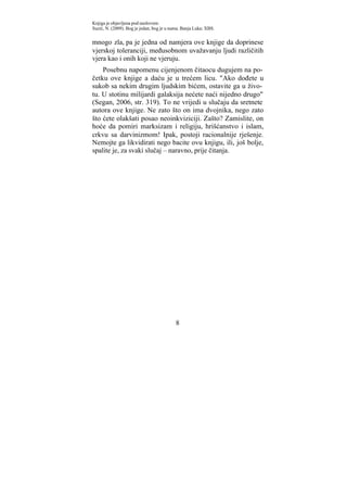 Knjiga je objavljena pod naslovom:
Suzić, N. (2009). Bog je jedan, bog je u nama. Banja Luka: XBS.


mnogo zla, pa je jedna od namjera ove knjige da doprinese
vjerskoj toleranciji, međusobnom uvažavanju ljudi različitih
vjera kao i onih koji ne vjeruju.
    Posebnu napomenu cijenjenom čitaocu dugujem na po-
četku ove knjige a daću je u trećem licu. "Ako dođete u
sukob sa nekim drugim ljudskim bićem, ostavite ga u živo-
tu. U stotinu milijardi galaksija nećete naći nijedno drugo"
(Segan, 2006, str. 319). To ne vrijedi u slučaju da sretnete
autora ove knjige. Ne zato što on ima dvojnika, nego zato
što ćete olakšati posao neoinkviziciji. Zašto? Zamislite, on
hoće da pomiri marksizam i religiju, hrišćanstvo i islam,
crkvu sa darvinizmom! Ipak, postoji racionalnije rješenje.
Nemojte ga likvidirati nego bacite ovu knjigu, ili, još bolje,
spalite je, za svaki slučaj – naravno, prije čitanja.




                                           8
 