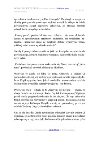 BOGAĆ SIĘ, KIEDY ŚPISZ — darmowy fragment – kilknij po więcej
                                                                  ● str. 10
Ben Sweetland


sprzedawcy do działu artykułów żelaznych”. Popatrzył na nią przez
chwilę, po czym zdecydowanym krokiem wszedł do sklepu. W dziale
personalnym stanął naprzeciw człowieka, od którego zależało
zatrudnianie nowych pracowników.

„Proszę pana”, powiedział ten nasz bohater, „nie mam doświad-
czenia w sprzedawaniu artykułów żelaznych, ale uwielbiam na-
rzędzia i naprawdę sądzę, że mógłbym dobrze wykonywać pracę,
o której mówi wasza wywieszka w oknie”.

Śmiały i pewny siebie sposób, w jaki ten kandydat zwracał się do
personalnego, sprawił znakomite wrażenie. Padło tylko kilka wstęp-
nych pytań.

„Chciałbym dać panu szansę wykazania się. Może pan zacząć jutro
rano”, powiedział człowiek siedzący za biurkiem.

Wszystko to działo się kilka lat temu. Człowiek, o którym Ci
opowiadam, dzisiaj jest szefem tego wydziału i zarabia naprawdę do-
brze. Kupił wygodny dom, jeździ nowiutkim samochodem, a także
świetnie dba o wszelkie potrzeby swej żony i ich dziecka.

Przeciętny człek — z tych, co to „nigdy mi się nie uda” — uważa, że
droga do sukcesu jest długa i kręta. Czy tak jest naprawdę? Opisany
przed chwilą przypadek wskazuje, że tak nie jest. Dla tego człowieka
trend odwrócił się radykalnie w ciągu 24 godzin. Po zainstalowaniu
wzorca w jego Twórczym Umyśle stał się on, prowadzony przez ten
właśnie Twórczy Umysł, człowiekiem sukcesu.

Czy to nie jest dla Ciebie rewelacyjne odkrycie? Czy nie trudno Ci
uwierzyć, że szedłeś przez życie, pragnąc różnych rzeczy i nie zdając
sobie sprawy z tego, że dzięki Twórczemu Umysłowi nie musisz tylko



           Copyright by Wydawnictwo Złote Myśli & Ben Sweetland
 