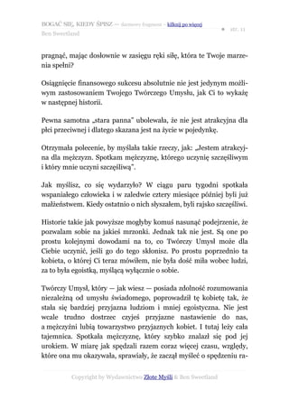 BOGAĆ SIĘ, KIEDY ŚPISZ — darmowy fragment – kilknij po więcej
                                                                  ● str. 11
Ben Sweetland


pragnąć, mając dosłownie w zasięgu ręki siłę, która te Twoje marze-
nia spełni?

Osiągnięcie finansowego sukcesu absolutnie nie jest jedynym możli-
wym zastosowaniem Twojego Twórczego Umysłu, jak Ci to wykażę
w następnej historii.

Pewna samotna „stara panna” ubolewała, że nie jest atrakcyjna dla
płci przeciwnej i dlatego skazana jest na życie w pojedynkę.

Otrzymała polecenie, by myślała takie rzeczy, jak: „Jestem atrakcyj-
na dla mężczyzn. Spotkam mężczyznę, którego uczynię szczęśliwym
i który mnie uczyni szczęśliwą”.

Jak myślisz, co się wydarzyło? W ciągu paru tygodni spotkała
wspaniałego człowieka i w zaledwie cztery miesiące później byli już
małżeństwem. Kiedy ostatnio o nich słyszałem, byli rajsko szczęśliwi.

Historie takie jak powyższe mogłyby komuś nasunąć podejrzenie, że
pozwalam sobie na jakieś mrzonki. Jednak tak nie jest. Są one po
prostu kolejnymi dowodami na to, co Twórczy Umysł może dla
Ciebie uczynić, jeśli go do tego skłonisz. Po prostu poprzednio ta
kobieta, o której Ci teraz mówiłem, nie była dość miła wobec ludzi,
za to była egoistką, myślącą wyłącznie o sobie.

Twórczy Umysł, który — jak wiesz — posiada zdolność rozumowania
niezależną od umysłu świadomego, poprowadził tę kobietę tak, że
stała się bardziej przyjazna ludziom i mniej egoistyczna. Nie jest
wcale trudno dostrzec czyjeś przyjazne nastawienie do nas,
a mężczyźni lubią towarzystwo przyjaznych kobiet. I tutaj leży cała
tajemnica. Spotkała mężczyznę, który szybko znalazł się pod jej
urokiem. W miarę jak spędzali razem coraz więcej czasu, względy,
które ona mu okazywała, sprawiały, że zaczął myśleć o spędzeniu ra-


           Copyright by Wydawnictwo Złote Myśli & Ben Sweetland
 