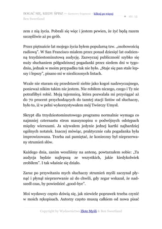 BOGAĆ SIĘ, KIEDY ŚPISZ — darmowy fragment – kilknij po więcej
                                                                  ● str. 12
Ben Sweetland


zem z nią życia. Pobrali się więc i jestem pewien, że żyć będą razem
szczęśliwie aż po grób.

Przez piętnaście lat mojego życia byłem popularną tzw. „osobowością
radiową”. W San Francisco miałem przez ponad dziesięć lat codzien-
ną trzydziestominutową audycję. Zazwyczaj publiczność szybko się
nuży słuchaniem półgodzinnej pogadanki przez siedem dni w tygo-
dniu, jednak w moim przypadku tak nie było. „Staje się pan stale lep-
szy i lepszy”, pisano mi w niezliczonych listach.

Wcale nie staram się przedstawić siebie jako kogoś nadzwyczajnego,
ponieważ nikim takim nie jestem. Nie robiłem niczego, czego i Ty nie
potrafiłbyś robić. Moją tajemnicą, która pozwalała mi przyciągać aż
do 70 procent przychodzących do tamtej stacji listów od słuchaczy,
było to, iż w pełni wykorzystywałem mój Twórczy Umysł.

Skrypt dla trzydziestominutowego programu normalnie wymaga co
najmniej czternastu stron maszynopisu o podwójnych odstępach
między wierszami. Ja używałem jedynie jednej kartki najbardziej
ogólnych notatek. Inaczej mówiąc, praktycznie cała pogadanka była
improwizowana. Trzeba zaś pamiętać, że konieczny był nieprzerwa-
ny strumień słów.

Każdego dnia, zanim weszliśmy na antenę, powtarzałem sobie: „Ta
audycja będzie najlepszą ze wszystkich, jakie kiedykolwiek
zrobiłem”. I tak właśnie się działo.

Zaraz po przywitaniu mych słuchaczy strumień myśli zaczynał pły-
nąć i płynął nieprzerwanie aż do chwili, gdy zegar wskazał, że nad-
szedł czas, by powiedzieć „good-bye”.

Moi wydawcy często dziwią się, jak niewiele poprawek trzeba czynić
w moich rękopisach. Autorzy często muszą całkiem od nowa pisać


           Copyright by Wydawnictwo Złote Myśli & Ben Sweetland
 