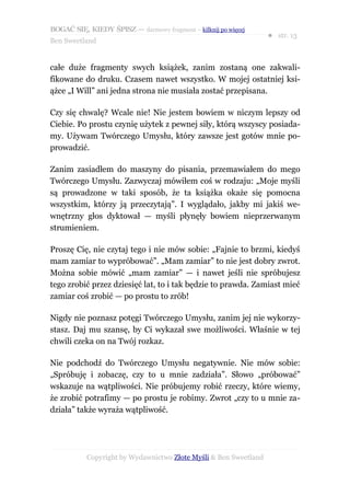 BOGAĆ SIĘ, KIEDY ŚPISZ — darmowy fragment – kilknij po więcej
                                                                  ● str. 13
Ben Sweetland


całe duże fragmenty swych książek, zanim zostaną one zakwali-
fikowane do druku. Czasem nawet wszystko. W mojej ostatniej ksi-
ążce „I Will” ani jedna strona nie musiała zostać przepisana.

Czy się chwalę? Wcale nie! Nie jestem bowiem w niczym lepszy od
Ciebie. Po prostu czynię użytek z pewnej siły, którą wszyscy posiada-
my. Używam Twórczego Umysłu, który zawsze jest gotów mnie po-
prowadzić.

Zanim zasiadłem do maszyny do pisania, przemawiałem do mego
Twórczego Umysłu. Zazwyczaj mówiłem coś w rodzaju: „Moje myśli
są prowadzone w taki sposób, że ta książka okaże się pomocna
wszystkim, którzy ją przeczytają”. I wyglądało, jakby mi jakiś we-
wnętrzny głos dyktował — myśli płynęły bowiem nieprzerwanym
strumieniem.

Proszę Cię, nie czytaj tego i nie mów sobie: „Fajnie to brzmi, kiedyś
mam zamiar to wypróbować”. „Mam zamiar” to nie jest dobry zwrot.
Można sobie mówić „mam zamiar” — i nawet jeśli nie spróbujesz
tego zrobić przez dziesięć lat, to i tak będzie to prawda. Zamiast mieć
zamiar coś zrobić — po prostu to zrób!

Nigdy nie poznasz potęgi Twórczego Umysłu, zanim jej nie wykorzy-
stasz. Daj mu szansę, by Ci wykazał swe możliwości. Właśnie w tej
chwili czeka on na Twój rozkaz.

Nie podchodź do Twórczego Umysłu negatywnie. Nie mów sobie:
„Spróbuję i zobaczę, czy to u mnie zadziała”. Słowo „próbować”
wskazuje na wątpliwości. Nie próbujemy robić rzeczy, które wiemy,
że zrobić potrafimy — po prostu je robimy. Zwrot „czy to u mnie za-
działa” także wyraża wątpliwość.




           Copyright by Wydawnictwo Złote Myśli & Ben Sweetland
 
