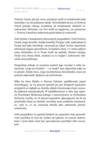 BOGAĆ SIĘ, KIEDY ŚPISZ — darmowy fragment – kilknij po więcej
                                                                  ● str. 15
Ben Sweetland


Twórczy Umysł, jak już wiesz, przyjmuje myśli ze świadomości jako
instrukcje i na ich podstawie działa. Dowiedziałeś się też, że Twórczy
Umysł posiada własną, niezależną od świadomości zdolność ro-
zumowania. Nieważne, czy Twe myśli są negatywne, czy pozytywne
— Twórczy Umysł bez zadawania pytań będzie je realizował.

Jeśli myślisz w kategoriach zdrowotnych przypadłości, Twój Twórczy
Umysł, mając kontakt z każdą komórką Twojego ciała, zaakceptuje tę
Twoją myśl jako instrukcję i powysyła po całym Twoim organizmie
informacje mające spowodować, że będziesz chory. I w miarę upływu
czasu stwierdzisz, że te Twoje myśli się spełniły. Stracisz energię,
Twoje oczy utracą blask, uzyskasz za to wygląd i zachowanie czło-
wieka nieszczęśliwego.

Przypuśćmy jednak, że zaczniesz zamiast tego rozwijać w sobie na-
stawienie „czuję się świetnie” — co wtedy? Sam odpowiedz sobie na
to pytanie. Dzięki temu, czego się dotychczas dowiedziałeś, znasz już
przecież odpowiedź. Będziesz się czuł świetnie.

Kilka lat temu klinika w Nowym Orleanie opublikowała raport
stwierdzający, że 74 procent spośród jej 500 kolejnych pacjentów
przyjętych ze względu na choroby układu trawiennego cierpi z powo-
du zaburzeń emocjonalnych. W opublikowanym w roku 1951 rapor-
cie Przychodni Medycznej jednego z uniwersytetów na Wschodnim
Wybrzeżu wynika, że 76 procent pacjentów zgłaszających się do tej
przychodni cierpi na choroby wywołane przez problemy emocjonal-
ne, czyli to, co się zazwyczaj określa jako zaburzenia psycho-
somatyczne.

Jeśli przypadłości 74 spośród każdych stu pacjentów były spowodo-
wane psychiką, to czyż nie wydaje się logiczne, że uczucie zadowo-
lenia z życia także może być spowodowane psychiką? Ależ oczywi-
ście!

           Copyright by Wydawnictwo Złote Myśli & Ben Sweetland
 