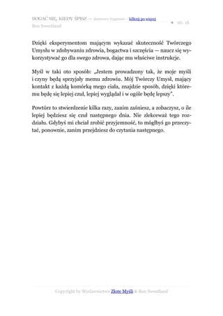 BOGAĆ SIĘ, KIEDY ŚPISZ — darmowy fragment – kilknij po więcej
                                                                  ● str. 16
Ben Sweetland


Dzięki eksperymentom mającym wykazać skuteczność Twórczego
Umysłu w zdobywaniu zdrowia, bogactwa i szczęścia — naucz się wy-
korzystywać go dla swego zdrowa, dając mu właściwe instrukcje.

Myśl w taki oto sposób: „Jestem prowadzony tak, że moje myśli
i czyny będą sprzyjały memu zdrowiu. Mój Twórczy Umysł, mający
kontakt z każdą komórką mego ciała, znajdzie sposób, dzięki które-
mu będę się lepiej czuł, lepiej wyglądał i w ogóle będę lepszy”.

Powtórz to stwierdzenie kilka razy, zanim zaśniesz, a zobaczysz, o ile
lepiej będziesz się czuł następnego dnia. Nie zlekceważ tego roz-
działu. Gdybyś mi chciał zrobić przyjemność, to mógłbyś go przeczy-
tać, ponownie, zanim przejdziesz do czytania następnego.




           Copyright by Wydawnictwo Złote Myśli & Ben Sweetland
 