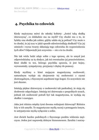 BOGAĆ SIĘ, KIEDY ŚPISZ — darmowy fragment – kilknij po więcej
                                                                  ● str. 17
Ben Sweetland




4. Psychika to człowiek

Kiedy mężczyzna mówi do młodej kobiety: „Jesteś taką słodką
dziewczyną”, co dokładnie ma na myśli? Czy chodzi mu o to, że
byłaby ona słodka jak cukier, gdyby udało się ją polizać? Czy może o
to chodzi, że jej rysy w jakiś sposób odzwierciedlają słodkość? Czy jej
uśmiech i wyraz twarzy skłaniają tego człowieka do wypowiedzenia
tych słów? Odpowiedź jest oczywista — nie o to tu chodzi.

Nie tak wielu ludzi zdaje sobie z tego sprawę, ale to umysł jest
odpowiedzialny za tę słodycz, jak też ewentualne jej przeciwieństwo.
Ktoś słodki to ten, którego psychika sprawia, iż jest hojny,
wyrozumiały, sympatyczny, przyjazny i chętny do pomocy.

Kiedy myślimy o kimś mającym magnetyczną osobowość,
naturalnym wydaje się skojarzenie tej osobowości z czymś
dostrzegalnym, z fizycznymi aspektami tego kogoś. Co oczywiście nie
jest słuszne.

Istnieją piękne dziewczyny o osobowości tak paskudnej, że stają się
dosłownie odpychające. Istnieją też dziewczęta o pospolitych rysach,
jednak ich osobowość potrafi być tak magnetyczna, że wydają się
słodkie i czarujące.

Jaka jest różnica między tymi dwoma rodzajami dziewcząt? Różnica
leży w ich umyśle. Te magnetyczne myślą raczej o pomaganiu innym,
te antypatyczne myślą wyłącznie o sobie.

Jest dwóch bardzo podobnych z fizycznego punktu widzenia męż-
czyzn. Jeden jest naprawdę dobrym biznesmenem. Zarabia i oszczę-


           Copyright by Wydawnictwo Złote Myśli & Ben Sweetland
 