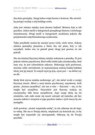BOGAĆ SIĘ, KIEDY ŚPISZ — darmowy fragment – kilknij po więcej
                                                                  ● str. 18
Ben Sweetland


dza dużo pieniędzy. Drugi ledwo wiąże koniec z końcem. Ma niewiel-
ką pensję i wydaje z niej każdego centa.

Jaka jest różnica między tymi dwoma ludźmi? Różnica leży w ich
psychice. Jeden myśli w kategoriach porządnego biznesu i rzetelnego
inwestowania. Drugi myśli w kategoriach zarabiania jedynie dla
przyjemności natychmiastowego wydawania.

Takie przykłady można by mnożyć przez wiele, wiele stron. Jedyna
różnica pomiędzy pisarzem a kimś, kto nie pisze, leży w ich
umysłach. Jeden wie, że potrafi pisać, drugi jest pewien, że nie
potrafi.

Nie ma istotnej fizycznej różnicy między sukcesem a porażką. Tu jest
jedynie różnica psychiczna. Ktoś widzi siebie jako nieudacznika, ktoś
inny wie, że jest człowiekiem sukcesu. Dokonując tych porównań,
musimy sobie uświadomić, że najważniejszą częścią każdej ludzkiej
istoty jest jej umysł. To umysł czyni ją tym, czym jest — na dobre czy
na złe.

Kiedy ktoś używa zaimka osobowego „ja”, nie mówi wcale o swojej
fizycznej istocie. Mówi o swej istocie psychicznej, umysłowej. Jeśli
powie: „Jestem szczęśliwy”, nie ma w nim — fizycznie — nic, co by
mogło być szczęśliwe. Oczywiście jest fizyczna reakcja na
emocjonalny fakt bycia szczęśliwym. Jego wargi złożą się do
uśmiechu, całe ciało może się nawet zatrząść od śmiechu, ale bez
uczucia radości i szczęścia w jego psychice żadna z tych rzeczy by nie
nastąpiła.

Jeśli powiem: „Jesteś wspaniałą osobą”, to nie odnoszę się do tego,
co widzę. Nie ma w Twojej skórze, mięśniach czy kościach nic, co by
mogło być wspaniałe czy niewspaniałe. Odnoszę się do Twojej
psychiki.

           Copyright by Wydawnictwo Złote Myśli & Ben Sweetland
 