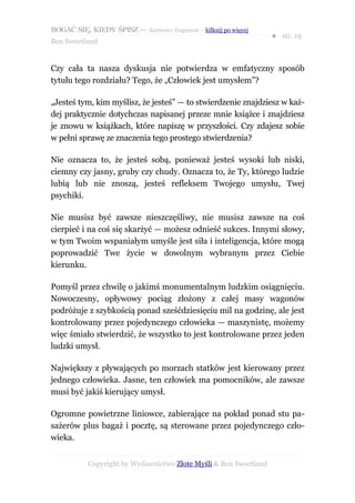 BOGAĆ SIĘ, KIEDY ŚPISZ — darmowy fragment – kilknij po więcej
                                                                  ● str. 19
Ben Sweetland


Czy cała ta nasza dyskusja nie potwierdza w emfatyczny sposób
tytułu tego rozdziału? Tego, że „Człowiek jest umysłem”?

„Jesteś tym, kim myślisz, że jesteś” — to stwierdzenie znajdziesz w każ-
dej praktycznie dotychczas napisanej przeze mnie książce i znajdziesz
je znowu w książkach, które napiszę w przyszłości. Czy zdajesz sobie
w pełni sprawę ze znaczenia tego prostego stwierdzenia?

Nie oznacza to, że jesteś sobą, ponieważ jesteś wysoki lub niski,
ciemny czy jasny, gruby czy chudy. Oznacza to, że Ty, którego ludzie
lubią lub nie znoszą, jesteś refleksem Twojego umysłu, Twej
psychiki.

Nie musisz być zawsze nieszczęśliwy, nie musisz zawsze na coś
cierpieć i na coś się skarżyć — możesz odnieść sukces. Innymi słowy,
w tym Twoim wspaniałym umyśle jest siła i inteligencja, które mogą
poprowadzić Twe życie w dowolnym wybranym przez Ciebie
kierunku.

Pomyśl przez chwilę o jakimś monumentalnym ludzkim osiągnięciu.
Nowoczesny, opływowy pociąg złożony z całej masy wagonów
podróżuje z szybkością ponad sześćdziesięciu mil na godzinę, ale jest
kontrolowany przez pojedynczego człowieka — maszynistę, możemy
więc śmiało stwierdzić, że wszystko to jest kontrolowane przez jeden
ludzki umysł.

Największy z pływających po morzach statków jest kierowany przez
jednego człowieka. Jasne, ten człowiek ma pomocników, ale zawsze
musi być jakiś kierujący umysł.

Ogromne powietrzne liniowce, zabierające na pokład ponad stu pa-
sażerów plus bagaż i pocztę, są sterowane przez pojedynczego czło-
wieka.


           Copyright by Wydawnictwo Złote Myśli & Ben Sweetland
 