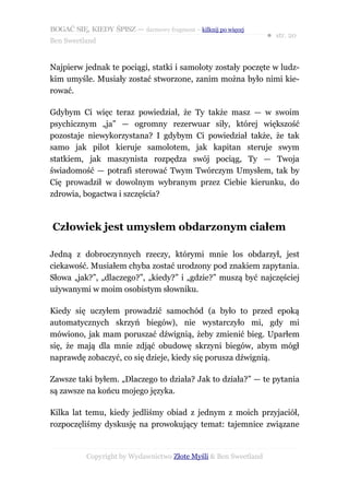 BOGAĆ SIĘ, KIEDY ŚPISZ — darmowy fragment – kilknij po więcej
                                                                  ● str. 20
Ben Sweetland


Najpierw jednak te pociągi, statki i samoloty zostały poczęte w ludz-
kim umyśle. Musiały zostać stworzone, zanim można było nimi kie-
rować.

Gdybym Ci więc teraz powiedział, że Ty także masz — w swoim
psychicznym „ja” — ogromny rezerwuar siły, której większość
pozostaje niewykorzystana? I gdybym Ci powiedział także, że tak
samo jak pilot kieruje samolotem, jak kapitan steruje swym
statkiem, jak maszynista rozpędza swój pociąg, Ty — Twoja
świadomość — potrafi sterować Twym Twórczym Umysłem, tak by
Cię prowadził w dowolnym wybranym przez Ciebie kierunku, do
zdrowia, bogactwa i szczęścia?



Człowiek jest umysłem obdarzonym ciałem

Jedną z dobroczynnych rzeczy, którymi mnie los obdarzył, jest
ciekawość. Musiałem chyba zostać urodzony pod znakiem zapytania.
Słowa „jak?”, „dlaczego?”, „kiedy?” i „gdzie?” muszą być najczęściej
używanymi w moim osobistym słowniku.

Kiedy się uczyłem prowadzić samochód (a było to przed epoką
automatycznych skrzyń biegów), nie wystarczyło mi, gdy mi
mówiono, jak mam poruszać dźwignią, żeby zmienić bieg. Uparłem
się, że mają dla mnie zdjąć obudowę skrzyni biegów, abym mógł
naprawdę zobaczyć, co się dzieje, kiedy się porusza dźwignią.

Zawsze taki byłem. „Dlaczego to działa? Jak to działa?” — te pytania
są zawsze na końcu mojego języka.

Kilka lat temu, kiedy jedliśmy obiad z jednym z moich przyjaciół,
rozpoczęliśmy dyskusję na prowokujący temat: tajemnice związane


           Copyright by Wydawnictwo Złote Myśli & Ben Sweetland
 