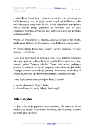 BOGAĆ SIĘ, KIEDY ŚPISZ — darmowy fragment – kilknij po więcej
                                                                  ● str. 21
Ben Sweetland


z człowiekiem. Mówiliśmy o potędze umysłu i o tym, jak kieruje on
każdą komórką ciała; że gdyby zabrać umysł, to mielibyśmy tylko
rozkładającą się masę mięsa i kości. Wtedy przyszła do mnie pewna
wielka prawda. Dotąd patrzyłem na człowieka jako na ciało
obdarzone psychiką. Ale tak nie jest. Człowiek to przecież psychika
obdarzona ciałem.

Ważne jest zrozumienie tej prawdy, a chociaż wydaje się tak prosta,
trzeba przez dłuższą chwilę pomyśleć, żeby dokładnie to zrozumieć.

W rzeczywistości Twoje ciało stanowi jedynie narzędzie Twojego
umysłu — czyli Ciebie.

Twoje nogi zapewniają Ci poruszanie się. Twoje ramiona wykonują
wiele prac pod kierunkiem Twojego umysłu. Pożywienie, które jesz,
stanowi paliwo Twojego „silnika”. Twoje usta pełnią podwójną
funkcję. Są zarówno „wrzutem” do pobierania pokarmów, jak i tubą
Twojego systemu komunikacji głosowej. Twoje oczy zapewniają Ci
orientację, uszy zaś są odbiornikami systemu komunikacyjnego.

Twoja fizyczna istota funkcjonuje w dwojaki sposób:

●   w celu utrzymania Cię przy życiu;
●   aby realizować to, co jej dyktuje Twój umysł.



Siła nawyku

To jest tylko moje prywatne przypuszczenie, ale oceniam, że co
najmniej 95 procent wszystkiego, co robimy, wynika raczej z nawyku
niż z działania intelektu.



           Copyright by Wydawnictwo Złote Myśli & Ben Sweetland
 