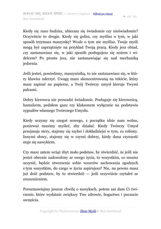 BOGAĆ SIĘ, KIEDY ŚPISZ — darmowy fragment – kilknij po więcej
                                                                  ● str. 22
Ben Sweetland


Kiedy się rano budzisz, ubierasz się świadomie czy nieświadomie?
Oczywiście to drugie. Kiedy się golisz, czy myślisz o tym, w jaki
sposób trzymasz maszynkę? Wcale o tym nie myślisz. Twoje myśli
mogą być zaprzątnięte na przykład Twoją pracą. Kiedy jesz obiad,
czy zastanawiasz się, w jaki sposób posługujesz się nożem i wi-
delcem? Po prostu jesz, nie zastanawiając się nad mechaniką
jedzenia.

Jeśli jesteś, powiedzmy, maszynistką, to nie zastanawiasz się, w któ-
ry klawisz uderzyć. Uwagę masz skoncentrowaną na tekście, który
masz zapisać na papierze, a Twój Twórczy umysł kieruje Twymi
palcami.

Dobry kierowca nie prowadzi świadomie. Posługuje się kierownicą,
hamulcem, pedałem gazu czy klaksonem wyłącznie na podstawie
sygnałów własnego Twórczego Umysłu.

Kiedy uczymy się czegoś nowego, z początku idzie nam wolno,
ponieważ musimy myśleć, aby działać. Kiedy Twórczy Umysł
przejmuje stery, stajemy się szybsi i dokładniejsi w tym, co robimy.
Innymi słowy, stajemy się w czymś dobrzy, kiedy dana czynność
staje się nawykiem.

Czy masz zatem wciąż zbyt mało podstaw, by stwierdzić, że jeśli nie
jesteś obecnie zadowolony ze swego życia, to wszystkim, co musisz
uczynić, będzie stworzenie sobie wzorców zachowania zgodnych
z tym wszystkim, do czego w życiu aspirujesz? Nie, na pewno masz
już dość podstaw, by to stwierdzić — jeśli oczywiście czytałeś ze
zrozumieniem.

Porozmawiajmy jeszcze chwilę o nawykach, potem zaś dam Ci ćwi-
czenie, które wydatnie zwiększy Twe zdrowie, bogactwo i poczucie
szczęścia.

           Copyright by Wydawnictwo Złote Myśli & Ben Sweetland
 