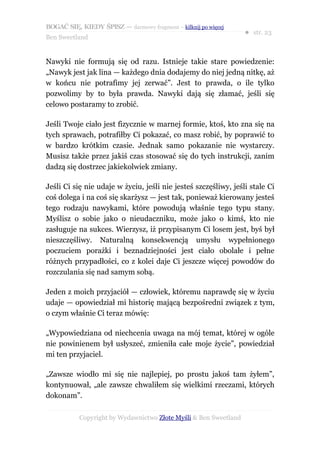 BOGAĆ SIĘ, KIEDY ŚPISZ — darmowy fragment – kilknij po więcej
                                                                  ● str. 23
Ben Sweetland


Nawyki nie formują się od razu. Istnieje takie stare powiedzenie:
„Nawyk jest jak lina — każdego dnia dodajemy do niej jedną nitkę, aż
w końcu nie potrafimy jej zerwać”. Jest to prawda, o ile tylko
pozwolimy by to była prawda. Nawyki dają się złamać, jeśli się
celowo postaramy to zrobić.

Jeśli Twoje ciało jest fizycznie w marnej formie, ktoś, kto zna się na
tych sprawach, potrafiłby Ci pokazać, co masz robić, by poprawić to
w bardzo krótkim czasie. Jednak samo pokazanie nie wystarczy.
Musisz także przez jakiś czas stosować się do tych instrukcji, zanim
dadzą się dostrzec jakiekolwiek zmiany.

Jeśli Ci się nie udaje w życiu, jeśli nie jesteś szczęśliwy, jeśli stale Ci
coś dolega i na coś się skarżysz — jest tak, ponieważ kierowany jesteś
tego rodzaju nawykami, które powodują właśnie tego typu stany.
Myślisz o sobie jako o nieudaczniku, może jako o kimś, kto nie
zasługuje na sukces. Wierzysz, iż przypisanym Ci losem jest, byś był
nieszczęśliwy. Naturalną konsekwencją umysłu wypełnionego
poczuciem porażki i beznadziejności jest ciało obolałe i pełne
różnych przypadłości, co z kolei daje Ci jeszcze więcej powodów do
rozczulania się nad samym sobą.

Jeden z moich przyjaciół — człowiek, któremu naprawdę się w życiu
udaje — opowiedział mi historię mającą bezpośredni związek z tym,
o czym właśnie Ci teraz mówię:

„Wypowiedziana od niechcenia uwaga na mój temat, której w ogóle
nie powinienem był usłyszeć, zmieniła całe moje życie”, powiedział
mi ten przyjaciel.

„Zawsze wiodło mi się nie najlepiej, po prostu jakoś tam żyłem”,
kontynuował, „ale zawsze chwaliłem się wielkimi rzeczami, których
dokonam”.

           Copyright by Wydawnictwo Złote Myśli & Ben Sweetland
 