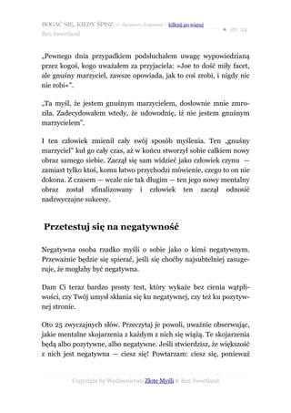 BOGAĆ SIĘ, KIEDY ŚPISZ — darmowy fragment – kilknij po więcej
                                                                  ● str. 24
Ben Sweetland


„Pewnego dnia przypadkiem podsłuchałem uwagę wypowiedzianą
przez kogoś, kogo uważałem za przyjaciela: »Joe to dość miły facet,
ale gnuśny marzyciel, zawsze opowiada, jak to coś zrobi, i nigdy nic
nie robi«”.

„Ta myśl, że jestem gnuśnym marzycielem, dosłownie mnie zmro-
ziła. Zadecydowałem wtedy, że udowodnię, iż nie jestem gnuśnym
marzycielem”.

I ten człowiek zmienił cały swój sposób myślenia. Ten „gnuśny
marzyciel” kuł go cały czas, aż w końcu stworzył sobie całkiem nowy
obraz samego siebie. Zaczął się sam widzieć jako człowiek czynu —
zamiast tylko ktoś, komu łatwo przychodzi mówienie, czego to on nie
dokona. Z czasem — wcale nie tak długim — ten jego nowy mentalny
obraz został sfinalizowany i człowiek ten zaczął odnosić
nadzwyczajne sukcesy.



Przetestuj się na negatywność

Negatywna osoba rzadko myśli o sobie jako o kimś negatywnym.
Przeważnie będzie się spierać, jeśli się choćby najsubtelniej zasuge-
ruje, że mogłaby być negatywna.

Dam Ci teraz bardzo prosty test, który wykaże bez cienia wątpli-
wości, czy Twój umysł skłania się ku negatywnej, czy też ku pozytyw-
nej stronie.

Oto 25 zwyczajnych słów. Przeczytaj je powoli, uważnie obserwując,
jakie mentalne skojarzenia z każdym z nich się wiążą. Te skojarzenia
będą albo pozytywne, albo negatywne. Jeśli stwierdzisz, że większość
z nich jest negatywna — ciesz się! Powtarzam: ciesz się, ponieważ


           Copyright by Wydawnictwo Złote Myśli & Ben Sweetland
 