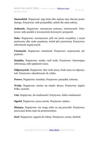 BOGAĆ SIĘ, KIEDY ŚPISZ — darmowy fragment – kilknij po więcej
                                                                  ● str. 26
Ben Sweetland


Samochód. Negatywne: jego brak albo nędzny stan obecnie posia-
danego. Pozytywne: miłe przejażdżki, radość dla całej rodziny.

Jedzenie. Negatywne: niesmaczne potrawy, niestrawność. Pozy-
tywne: miły posiłek w towarzystwie krewnych i przyjaciół.

Seks. Negatywne: resentyment, jeśli nie jesteś szczęśliwy z swym
partnerem albo mało popularny wśród płci przeciwnej. Pozytywne:
odwrotność negatywnych.

Ciemność. Negatywne: samotność. Pozytywne: wypoczynek, od-
prężenie.

Książka. Negatywne: nauka, czyli nuda. Pozytywne: interesująca
informacja, miłe spędzanie czasu.

Odpoczynek. Negatywne: zbyt wiele pracy, brak czasu na odpoczy-
nek. Pozytywne: odzyskiwanie sił, relaks.

Prawo. Negatywne: mandaty. Pozytywne: porządek, ochrona.

Woda. Negatywne: można się utopić, deszcz. Pozytywne: kąpiel,
łódki, czystość.

List. Negatywne: złe wiadomości. Pozytywne: dobre wiadomości.

Ogród. Negatywne: praca, koszty. Pozytywne: piękno.

Służąca. Negatywne: nie mogę sobie na nią pozwolić. Pozytywne:
praca pani domu staje się przyjemniejsza.

Szef. Negatywne: zagania do roboty. Pozytywne: awans, dochód.




           Copyright by Wydawnictwo Złote Myśli & Ben Sweetland
 
