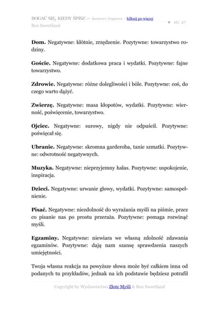 BOGAĆ SIĘ, KIEDY ŚPISZ — darmowy fragment – kilknij po więcej
                                                                  ● str. 27
Ben Sweetland


Dom. Negatywne: kłótnie, zrzędzenie. Pozytywne: towarzystwo ro-
dziny.

Goście. Negatywne: dodatkowa praca i wydatki. Pozytywne: fajne
towarzystwo.

Zdrowie. Negatywne: różne dolegliwości i bóle. Pozytywne: coś, do
czego warto dążyć.

Zwierzę. Negatywne: masa kłopotów, wydatki. Pozytywne: wier-
ność, poświęcenie, towarzystwo.

Ojciec. Negatywne: surowy, nigdy nie odpuścił. Pozytywne:
poświęcał się.

Ubranie. Negatywne: skromna garderoba, tanie szmatki. Pozytyw-
ne: odwrotność negatywnych.

Muzyka. Negatywne: nieprzyjemny hałas. Pozytywne: uspokojenie,
inspiracja.

Dzieci. Negatywne: urwanie głowy, wydatki. Pozytywne: samospeł-
nienie.

Pisać. Negatywne: niezdolność do wyrażania myśli na piśmie, przez
co pisanie nas po prostu przeraża. Pozytywne: pomaga rozwinąć
myśli.

Egzaminy. Negatywne: niewiara we własną zdolność zdawania
egzaminów. Pozytywne: dają nam szansę sprawdzenia naszych
umiejętności.

Twoja własna reakcja na powyższe słowa może być całkiem inna od
podanych tu przykładów, jednak na ich podstawie będziesz potrafił

           Copyright by Wydawnictwo Złote Myśli & Ben Sweetland
 