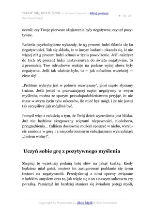 BOGAĆ SIĘ, KIEDY ŚPISZ — darmowy fragment – kilknij po więcej
                                                                  ● str. 28
Ben Sweetland


ocenić, czy Twoje pierwsze skojarzenia były negatywne, czy też pozy-
tywne.

Badania psychologiczne wykazały, że 95 procent ludzi skłania się ku
negatywności. Tak się składa, że w innym badaniu okazało się, iż nie
więcej niż 5 procent ludzi odnosi w życiu powodzenie. Jeśli należysz
do tych 95 procent ludzi nastawionych do świata negatywnie, to
z pewnością Twe odruchowe reakcje na podane wyżej słowa były
negatywne. Jeśli tak właśnie było, to — jak mówiłem wcześniej —
ciesz się!

„Problem wykryty jest w połowie rozwiązany”, głosi często słyszany
truizm. Jeśli jesteś w przeważającej części negatywny w swym
myśleniu, można ze sporym prawdopodobieństwem przyjąć, że nie
masz w swym życiu tylu sukcesów, ile mieć byś mógł, i że nie jesteś
tak szczęśliwy, jak mógłbyś być.

Pomyśl więc z radością o tym, że Twój dzień wyzwolenia jest blisko.
Już nie będziesz skrępowany więzami niepewności, niedoboru,
przygnębienia... Całkiem dosłownie możesz spojrzeć w niebo, wyrzu-
cić ramiona w górę i z nieposkromionym entuzjazmem wykrzyknąć:
„Jestem wolny!”.



Uczyń sobie grę z pozytywnego myślenia

Skopiuj tę wcześniej podaną listę słów na jakąś kartkę. Kiedy
będziesz miał gości, możesz im zasugerować poddanie się temu
testowi na negatywność. Przedyskutuj z nimi sprawy związane
z ludzkim umysłem oraz to, jak wiąże się z on z naszym sukcesem czy
porażką. Pamiętaj! Im bardziej staniesz się świadom potęgi myśli,




           Copyright by Wydawnictwo Złote Myśli & Ben Sweetland
 