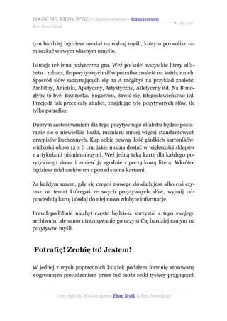 BOGAĆ SIĘ, KIEDY ŚPISZ — darmowy fragment – kilknij po więcej
                                                                  ● str. 29
Ben Sweetland


tym bardziej będziesz uważał na rodzaj myśli, którym pozwolisz za-
mieszkać w swym własnym umyśle.

Istnieje też inna pożyteczna gra. Weź po kolei wszystkie litery alfa-
betu i zobacz, ile pozytywnych słów potrafisz znaleźć na każdą z nich.
Spośród słów zaczynających się na A mógłbyś na przykład znaleźć:
Ambitny, Anielski, Apetyczny, Artystyczny, Atletyczny itd. Na B mo-
głyby to być: Beztroska, Bogactwo, Bawić się, Błogosławieństwo itd.
Przejedź tak przez cały alfabet, znajdując tyle pozytywnych słów, ile
tylko potrafisz.

Dobrym zastosowaniem dla tego pozytywnego alfabetu będzie posta-
ranie się o niewielkie fiszki, rozmiaru mniej więcej standardowych
przepisów kuchennych. Kup sobie pewną ilość gładkich kartoników,
wielkości około 12 x 8 cm, jakie można dostać w większości sklepów
z artykułami piśmienniczymi. Weź jedną taką kartę dla każdego po-
zytywnego słowa i umieść ją zgodnie z początkową literą. Wkrótce
będziesz miał archiwum z ponad stoma kartami.

Za każdym razem, gdy się czegoś nowego dowiadujesz albo coś czy-
tasz na temat któregoś ze swych pozytywnych słów, wyjmij od-
powiednią kartę i dodaj do niej nowo zdobyte informacje.

Prawdopodobnie niezbyt często będziesz korzystał z tego swojego
archiwum, ale samo utrzymywanie go uczyni Cię bardziej czułym na
pozytywne myśli.



Potrafię! Zrobię to! Jestem!

W jednej z mych poprzednich książek podałem formułę stosowaną
z ogromnym powodzeniem przez być może setki tysięcy pragnących


           Copyright by Wydawnictwo Złote Myśli & Ben Sweetland
 