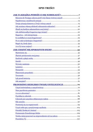 SPIS TREŚCI

JAK TA KSIĄŻKA POMOŻE CI SIĘ WZBOGACIĆ?.............................7
  Kluczem do Twojego sukcesu jestT wój własny twórczy umysł!..................................9
  Najzdrowsza z możliwych sytuacji..............................................................................13
  Twoja sytuacja domowa a Twój t wórczy umysł..........................................................15
  Jak oceniasz własną zdolność odnoszenia sukcesów?................................................16
  Zbudź się każdym zakamarkiem swej istoty!.............................................................20
  Jak zdefiniowałbyś bogactwa tego świata?.................................................................22
  Bogactwa – ich interpretacja......................................................................................29
  Co zrobiłbyś ze swym bogactwem?.............................................................................29
  Po co cała ta dyskusja o bogactwie?............................................................................33
  Bogać się, kiedy śpisz..................................................................................................35
  A co Ty teraz czujesz?..................................................................................................41
JAK CIESZYĆ SIĘ SPOKOJNYM SNEM?..........................................43
  Martwienie się.............................................................................................................45
  Zbytnie przeżywanie swej pracy..................................................................................47
  Zazdrość o jakąś osobę...............................................................................................48
  Zawiść.........................................................................................................................49
  Wyrzuty sumienia.......................................................................................................50
  Lenistwo......................................................................................................................51
  Nienawiść....................................................................................................................53
  Planowanie przyszłości...............................................................................................54
  Tworzenie....................................................................................................................56
  Lęk przed śmiercią......................................................................................................57
  Jak zasypiać?...............................................................................................................61
PRAWDZIWE SIEDLISKO TWOJEJ INTELIGENCJI.......................70
  Umysł nieświadomy a umysł twórczy.........................................................................70
  Nasz psychiczny generator..........................................................................................72
  A co ze zdrowiem?.......................................................................................................81
  Psychika to człowiek...................................................................................................84
  Człowiek jest umysłem obdarzonym ciałem...............................................................88
  Siła nawyku.................................................................................................................90
  Przetestuj się na negatywność....................................................................................94
  Uczyń sobie grę z pozytywnego myślenia.................................................................104
  Potrafię! Zrobię to! Jestem!......................................................................................105
  Poznawanie Prawdziwego Siebie..............................................................................109
  Trzeba ciężej pracować na niepowodzenie niż na sukces..........................................115
  Prawdziwy Ty............................................................................................................120
 